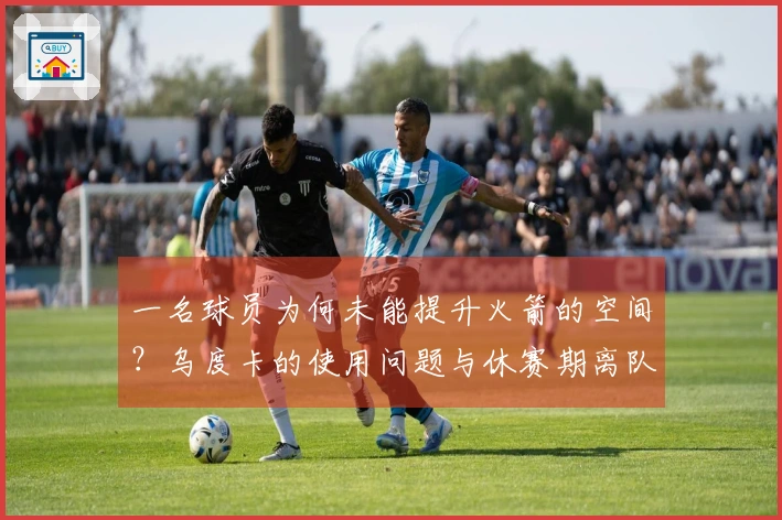 一名球员为何未能提升火箭的空间？乌度卡的使用问题与休赛期离队风险
