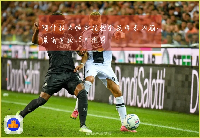 阿什拉夫强奸指控引发母亲泪崩，最高可获15年刑罚