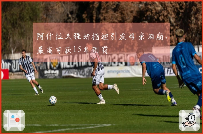 阿什拉夫强奸指控引发母亲泪崩，最高可获15年刑罚