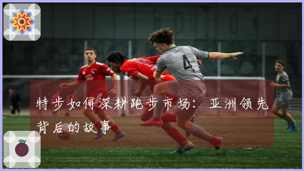 特步如何深耕跑步市场：亚洲领先背后的故事