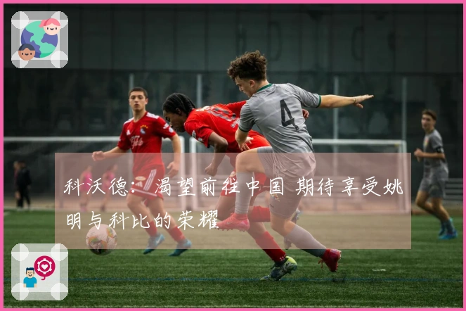 科沃德：渴望前往中国 期待享受姚明与科比的荣耀