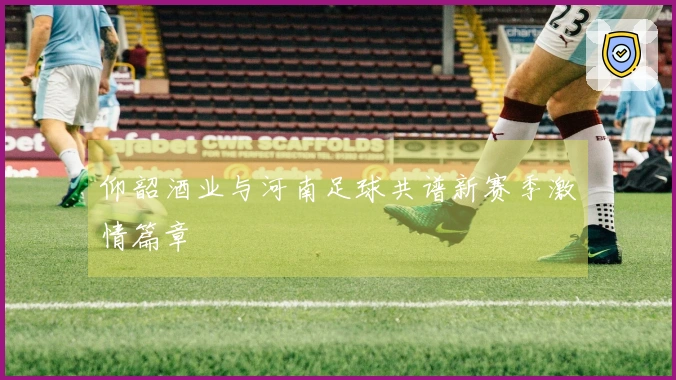 仰韶酒业与河南足球共谱新赛季激情篇章