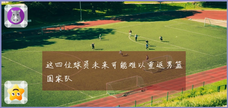 这四位球员未来可能难以重返男篮国家队