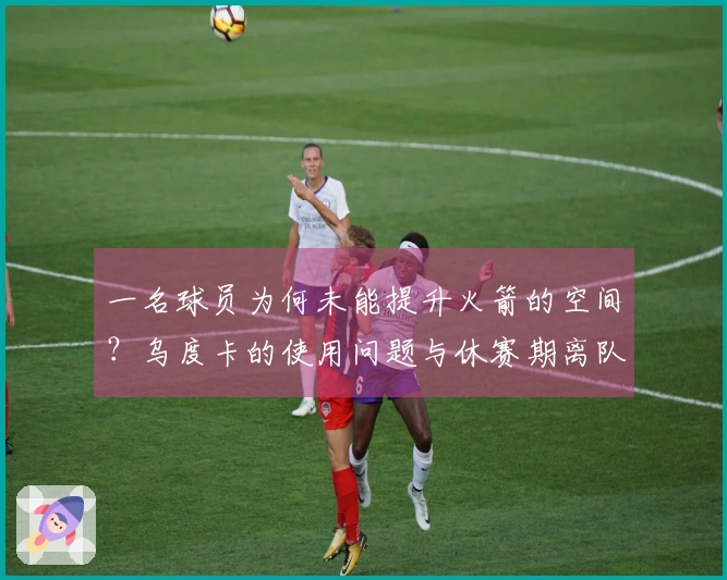 一名球员为何未能提升火箭的空间？乌度卡的使用问题与休赛期离队风险