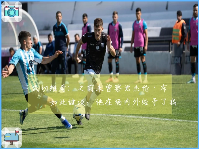 武切维奇：之前未曾察觉杰伦·布朗如此健谈，他在场内外给予了我很多帮助