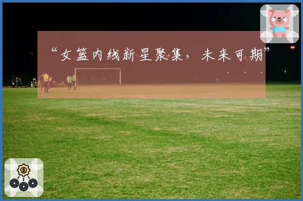 “女篮内线新星聚集，未来可期”