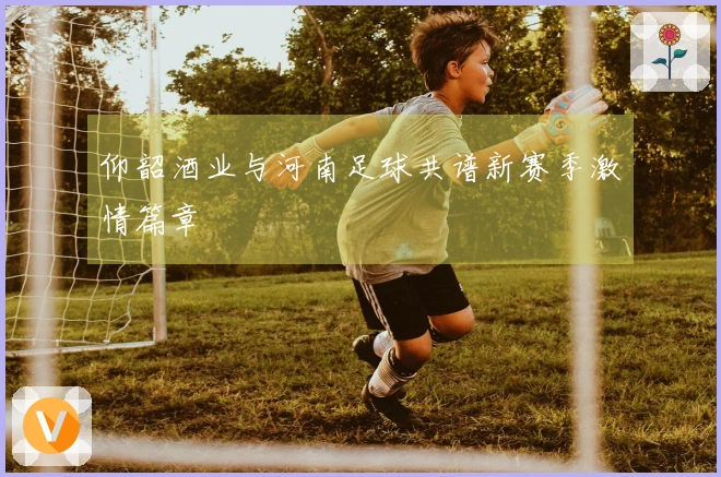 仰韶酒业与河南足球共谱新赛季激情篇章