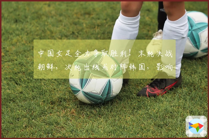 中国女足全力争取胜利！末轮决战朝鲜，次轮出线或对阵韩国，影响世界杯前景