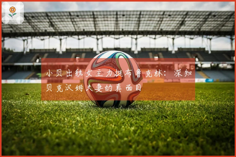 小贝出轨女主力挺布鲁克林：深知贝克汉姆夫妻的真面目