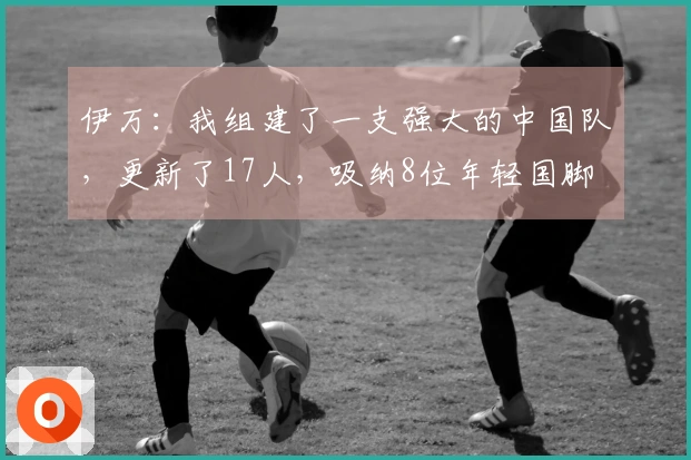 伊万：我组建了一支强大的中国队，更新了17人，吸纳8位年轻国脚