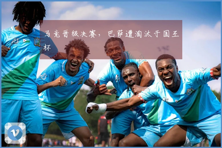 马竞晋级决赛，巴萨遭淘汰于国王杯