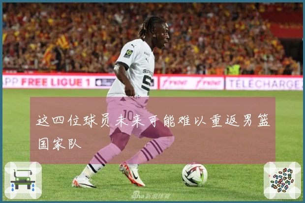 这四位球员未来可能难以重返男篮国家队